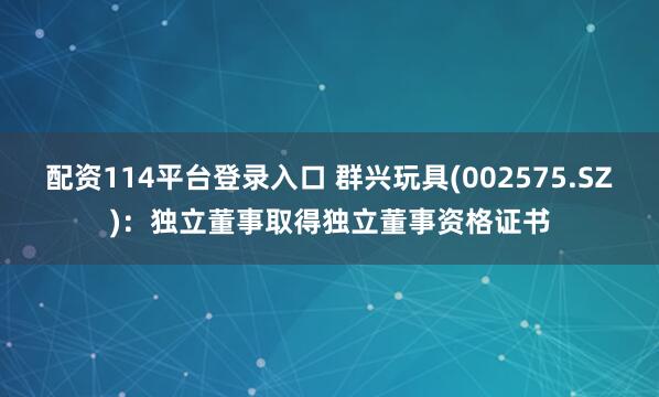 配资114平台登录入口 群兴玩具(002575.SZ)：独立董事取得独立董事资格证书