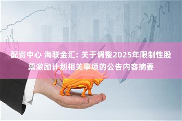 配资中心 海联金汇: 关于调整2025年限制性股票激励计划相关事项的公告内容摘要