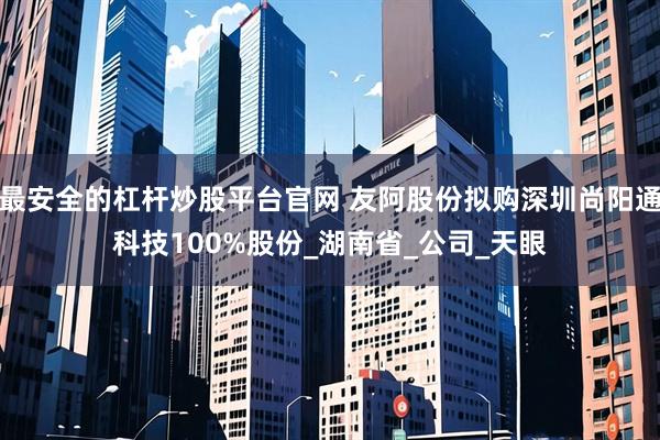 最安全的杠杆炒股平台官网 友阿股份拟购深圳尚阳通科技100%股份_湖南省_公司_天眼