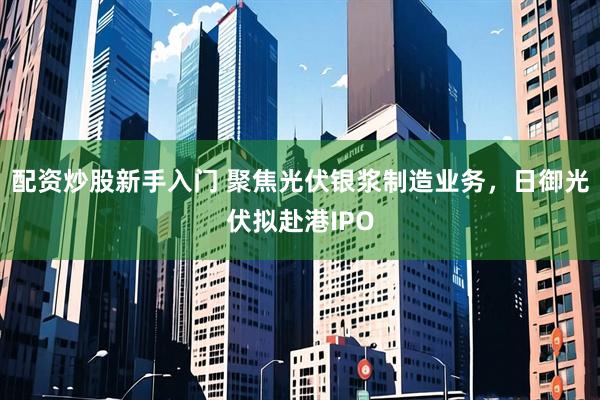配资炒股新手入门 聚焦光伏银浆制造业务,日御光伏拟赴港IPO