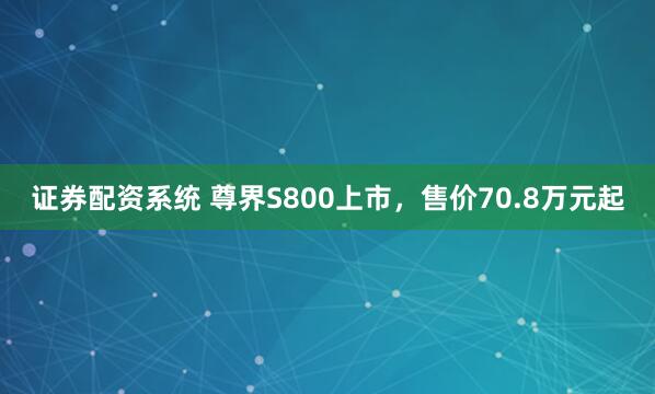 证券配资系统 尊界S800上市，售价70.8万元起