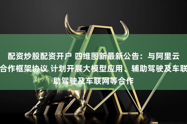 配资炒股配资开户 四维图新最新公告：与阿里云签署战略合作框架协议 计划开展大模型应用、辅助驾驶及车联网等合作