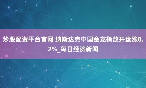 炒股配资平台官网 纳斯达克中国金龙指数开盘涨0.2%_每日经济新闻