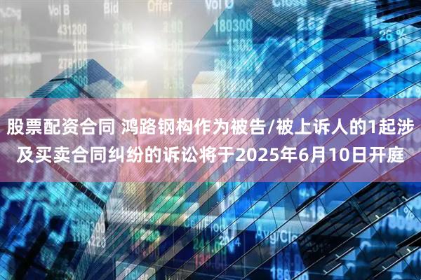 股票配资合同 鸿路钢构作为被告/被上诉人的1起涉及买卖合同纠纷的诉讼将于2025年6月10日开庭