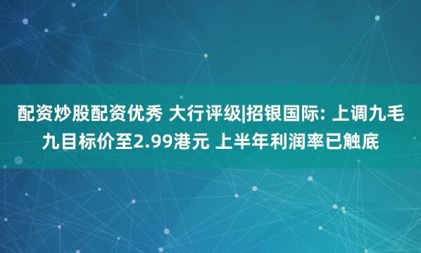 配资炒股配资优秀 大行评级|招银国际: 上调九毛九目标价至2.99港元 上半年利润率已触底