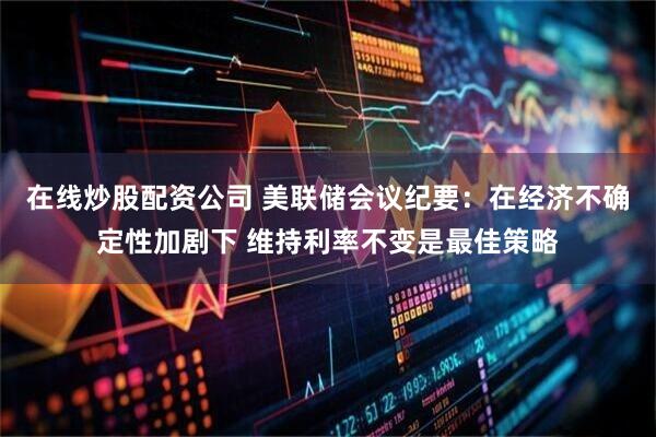 在线炒股配资公司 美联储会议纪要：在经济不确定性加剧下 维持利率不变是最佳策略
