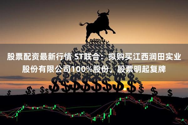 股票配资最新行情 ST联合：拟购买江西润田实业股份有限公司100%股份，股票明起复牌
