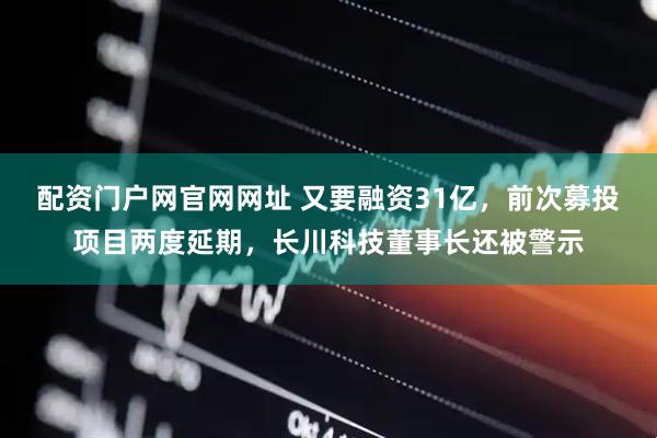 配资门户网官网网址 又要融资31亿，前次募投项目两度延期，长川科技董事长还被警示