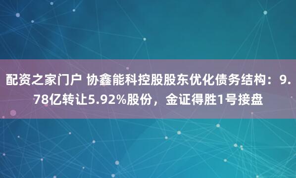 配资之家门户 协鑫能科控股股东优化债务结构：9.78亿转让5.92%股份，金证得胜1号接盘