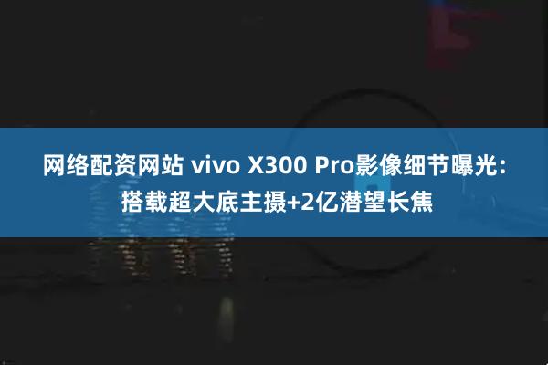 网络配资网站 vivo X300 Pro影像细节曝光: 搭载超大底主摄+2亿潜望长焦
