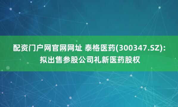 配资门户网官网网址 泰格医药(300347.SZ): 拟出售参股公司礼新医药股权