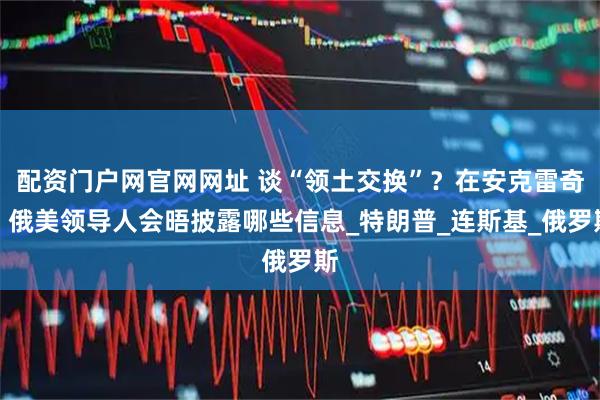 配资门户网官网网址 谈“领土交换”？在安克雷奇？俄美领导人会晤披露哪些信息_特朗普_连斯基_俄罗斯