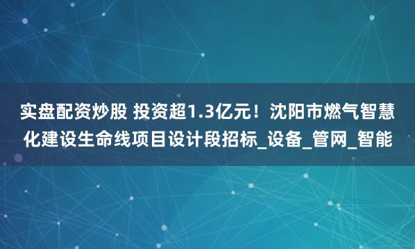 实盘配资炒股 投资超1.3亿元！沈阳市燃气智慧化建设生命线项目设计段招标_设备_管网_智能