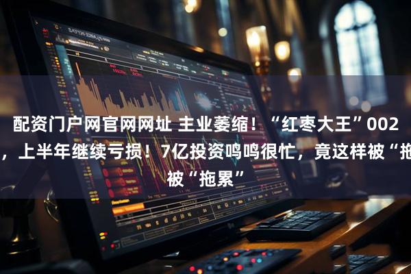 配资门户网官网网址 主业萎缩！“红枣大王”002582，上半年继续亏损！7亿投资鸣鸣很忙，竟这样被“拖累”