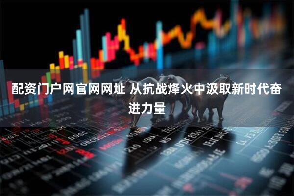 配资门户网官网网址 从抗战烽火中汲取新时代奋进力量