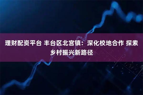 理财配资平台 丰台区北宫镇：深化校地合作 探索乡村振兴新路径